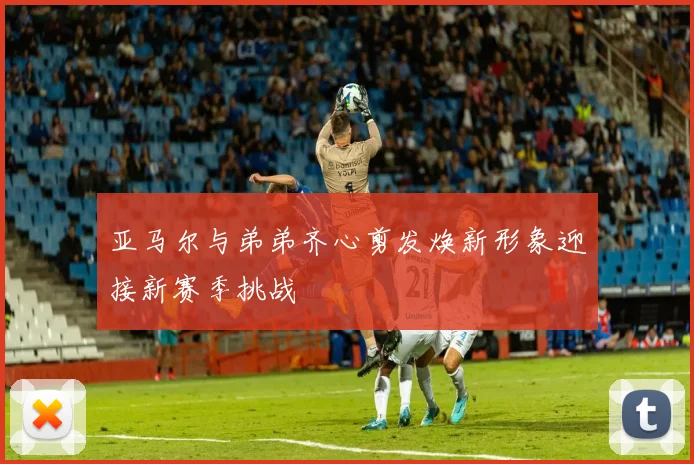 亚马尔与弟弟齐心剪发焕新形象迎接新赛季挑战