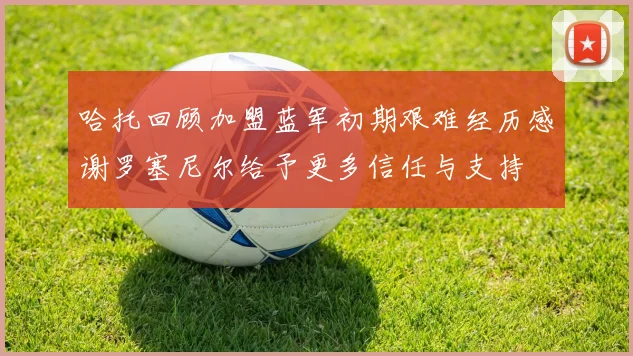 哈托回顾加盟蓝军初期艰难经历感谢罗塞尼尔给予更多信任与支持