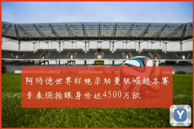 阿玛德世界杯绝杀助曼联崛起本赛季表现抢眼身价达4500万欧