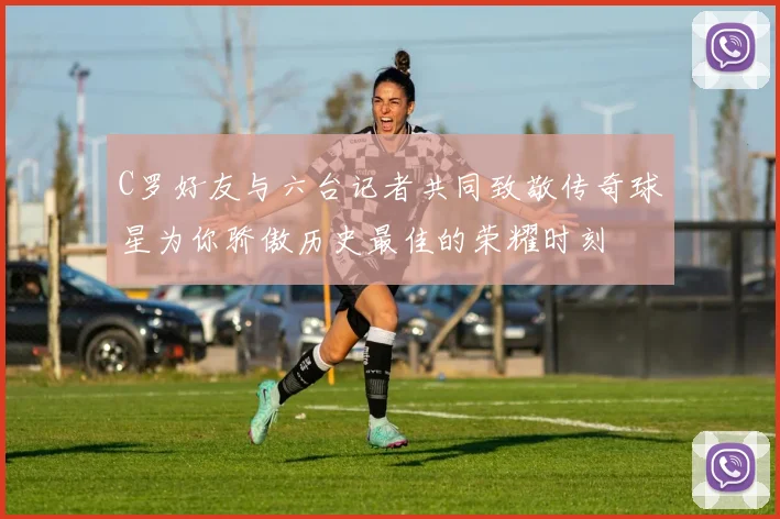 C罗好友与六台记者共同致敬传奇球星为你骄傲历史最佳的荣耀时刻