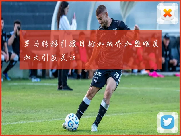 罗马转移引援目标加纳乔加盟难度加大引发关注