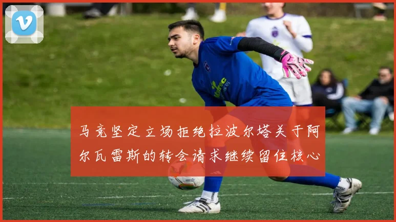 马竞坚定立场拒绝拉波尔塔关于阿尔瓦雷斯的转会请求继续留住核心球员