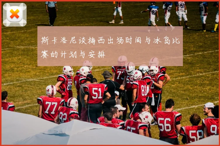 斯卡洛尼谈梅西出场时间与冰岛比赛的计划与安排