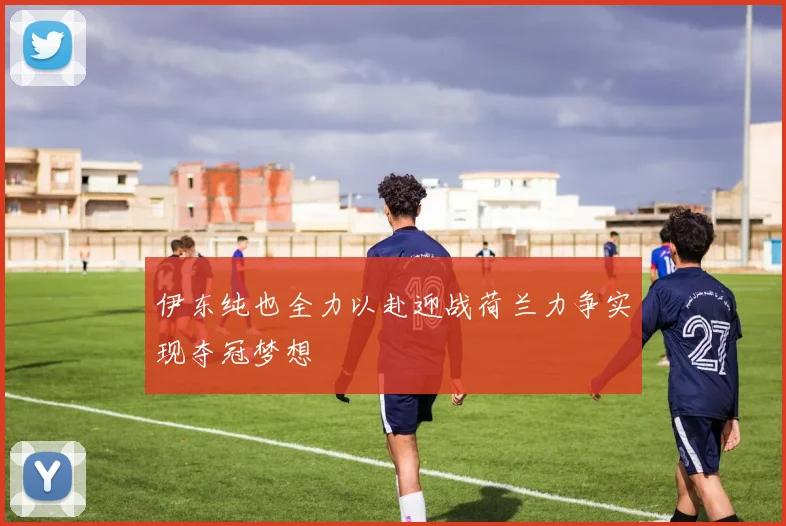 伊东纯也全力以赴迎战荷兰力争实现夺冠梦想