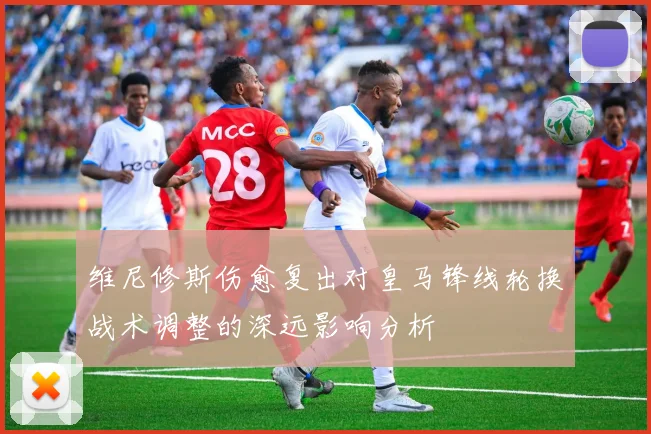 维尼修斯伤愈复出对皇马锋线轮换战术调整的深远影响分析