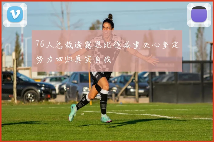 76人总裁透露恩比德减重决心坚定努力回归真实自我