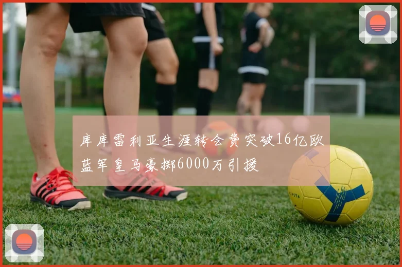 库库雷利亚生涯转会费突破16亿欧蓝军皇马豪掷6000万引援