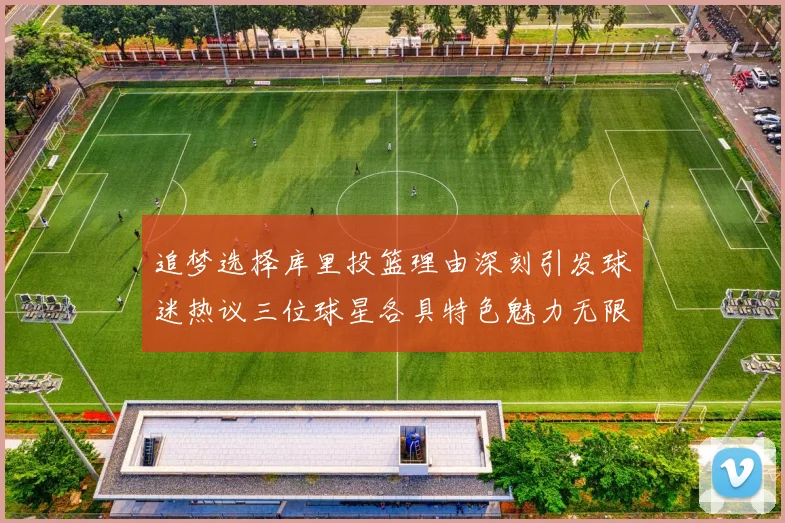 追梦选择库里投篮理由深刻引发球迷热议三位球星各具特色魅力无限