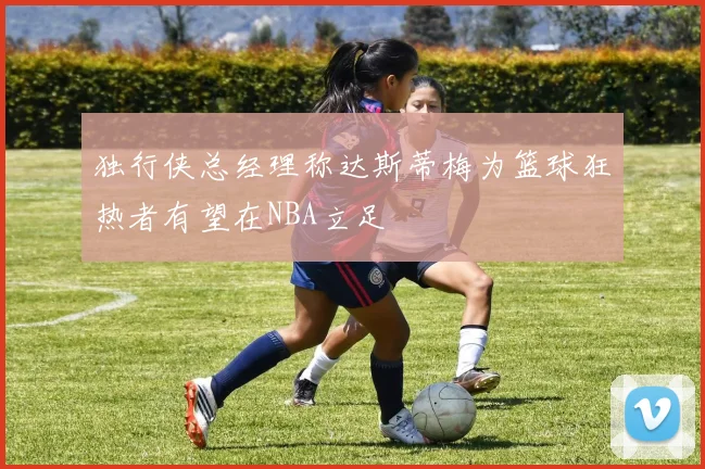 独行侠总经理称达斯蒂梅为篮球狂热者有望在NBA立足