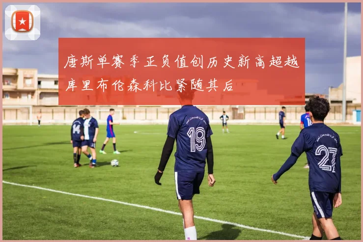 唐斯单赛季正负值创历史新高超越库里布伦森科比紧随其后