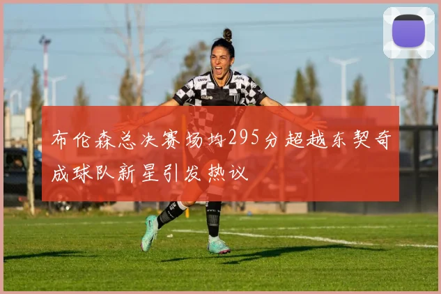 布伦森总决赛场均295分超越东契奇成球队新星引发热议