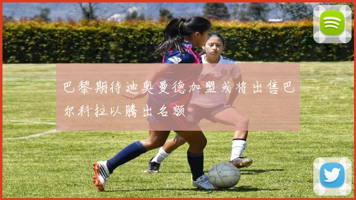 巴黎期待迪奥曼德加盟或将出售巴尔科拉以腾出名额