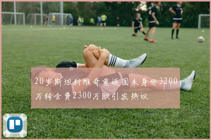 20岁斯坦科维奇重返国米身价3200万转会费2300万欧引发热议