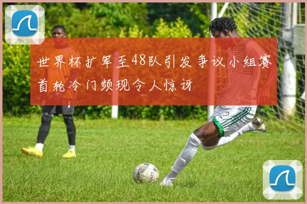 世界杯扩军至48队引发争议小组赛首轮冷门频现令人惊讶