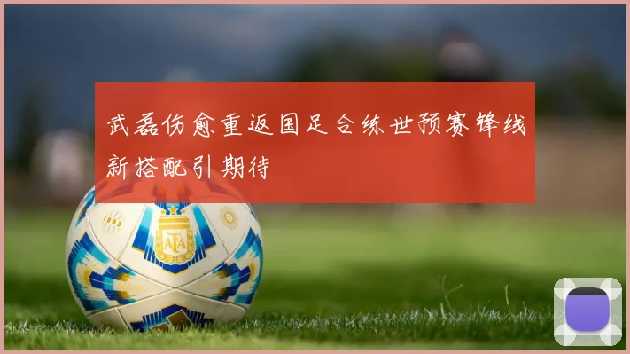 武磊伤愈重返国足合练世预赛锋线新搭配引期待