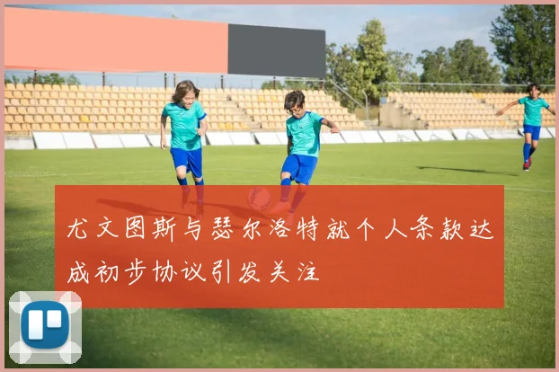 尤文图斯与瑟尔洛特就个人条款达成初步协议引发关注