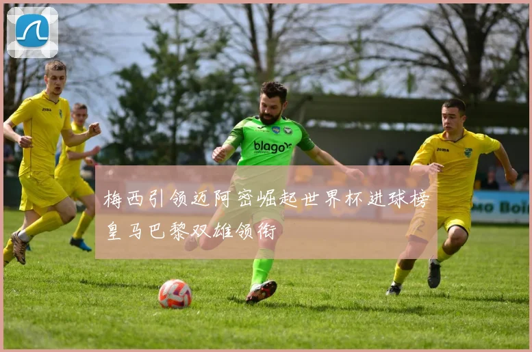 梅西引领迈阿密崛起世界杯进球榜皇马巴黎双雄领衔