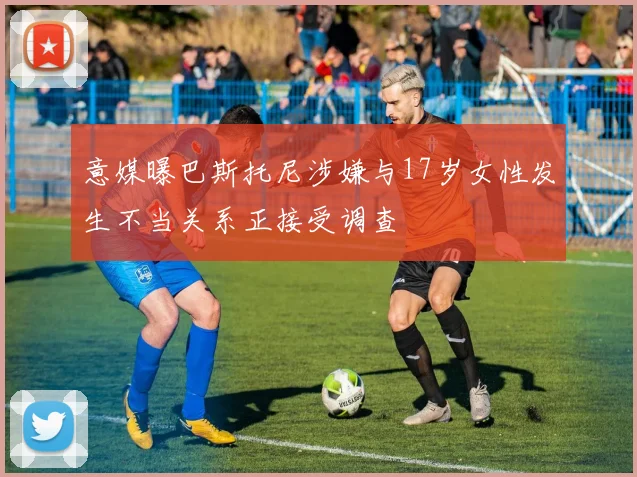 意媒曝巴斯托尼涉嫌与17岁女性发生不当关系正接受调查