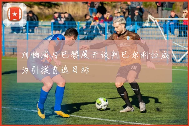利物浦与巴黎展开谈判巴尔科拉成为引援首选目标