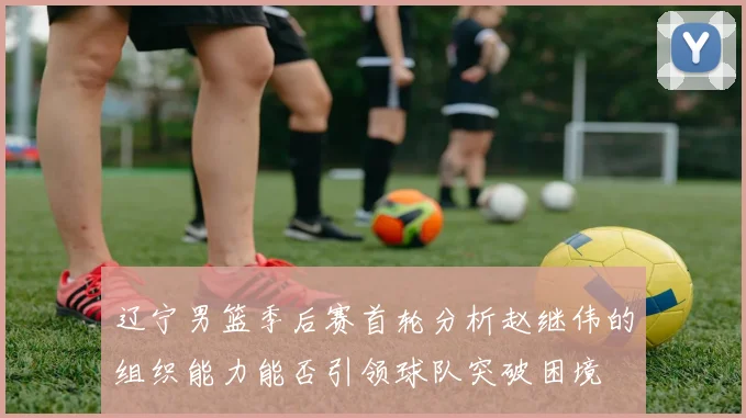 辽宁男篮季后赛首轮分析赵继伟的组织能力能否引领球队突破困境